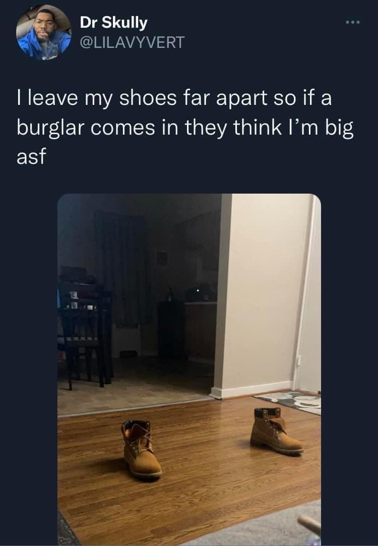 How To Look Huge…Follow Me For More Tips 1 I leave my shoes far apart so if a burglar comes in they think I'm big
