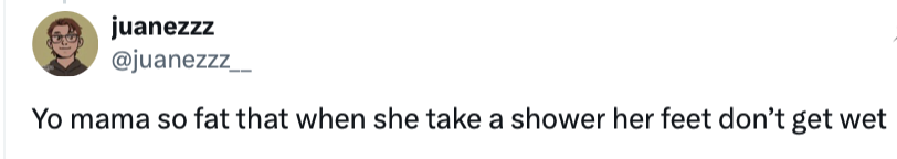 Yo mama so fat that when she take a shower her feet don’t get wet