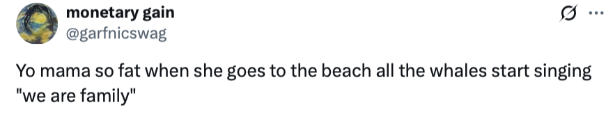 Yo mama so fat when she goes to the beach all the whales start singing 