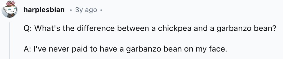 20 Dirtiest Jokes You’ll Hear All Day – Don’t Say We Didn’t Warn You 21 What's the difference between a chickpea and a garbanzo bean - Dirtiest Jokes