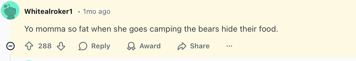 Yo momma so fat when she goes camping the bears hide their food.